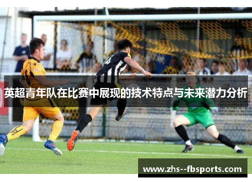 英超青年队在比赛中展现的技术特点与未来潜力分析 英超青年队在比赛中展现的技术特点与未来潜力分析
