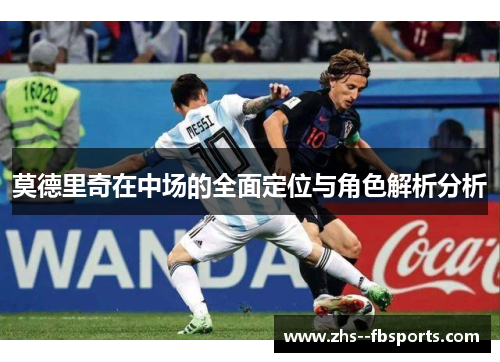 莫德里奇在中场的全面定位与角色解析分析 莫德里奇在中场的全面定位与角色解析分析