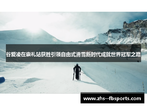 谷爱凌在崇礼站获胜引领自由式滑雪新时代成就世界冠军之路 谷爱凌在崇礼站获胜引领自由式滑雪新时代成就世界冠军之路