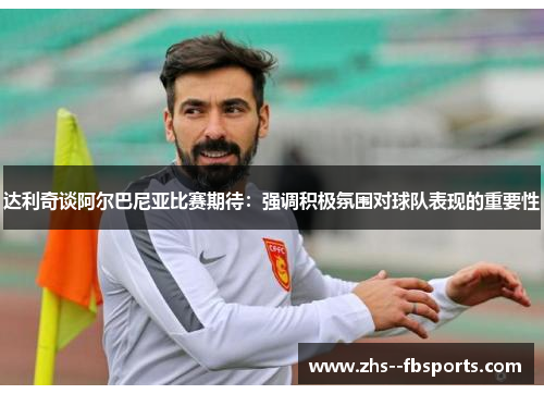 达利奇谈阿尔巴尼亚比赛期待:强调积极氛围对球队表现的重要性 达利奇谈阿尔巴尼亚比赛期待:强调积极氛围对球队表现的重要性