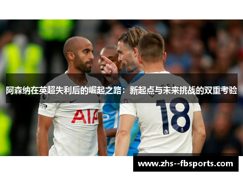 阿森纳在英超失利后的崛起之路:新起点与未来挑战的双重考验 阿森纳在英超失利后的崛起之路:新起点与未来挑战的双重考验