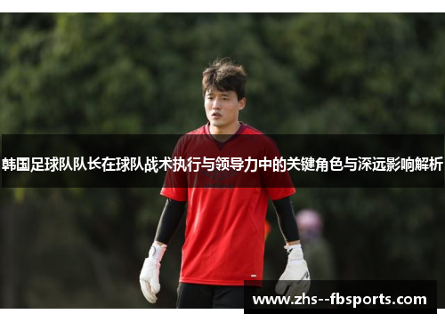 韩国足球队队长在球队战术执行与领导力中的关键角色与深远影响解析 韩国足球队队长在球队战术执行与领导力中的关键角色与深远影响解析