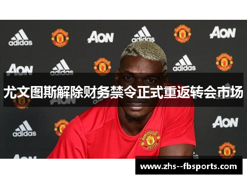 尤文图斯解除财务禁令正式重返转会市场