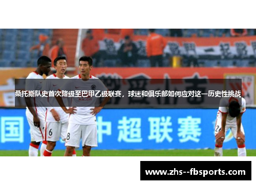 桑托斯队史首次降级至巴甲乙级联赛，球迷和俱乐部如何应对这一历史性挑战