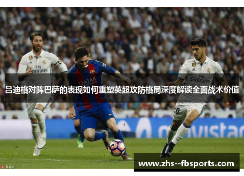 吕迪格对阵巴萨的表现如何重塑英超攻防格局深度解读全面战术价值 吕迪格对阵巴萨的表现如何重塑英超攻防格局深度解读全面战术价值